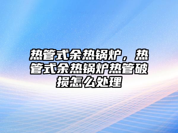 熱管式余熱鍋爐，熱管式余熱鍋爐熱管破損怎么處理