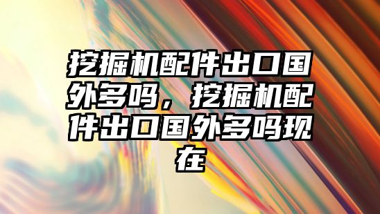 挖掘機配件出口國外多嗎，挖掘機配件出口國外多嗎現(xiàn)在