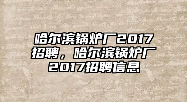 哈爾濱鍋爐廠2017招聘，哈爾濱鍋爐廠2017招聘信息