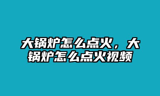 大鍋爐怎么點(diǎn)火，大鍋爐怎么點(diǎn)火視頻