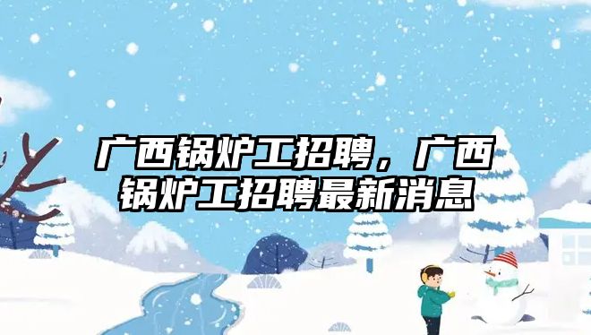 廣西鍋爐工招聘，廣西鍋爐工招聘最新消息