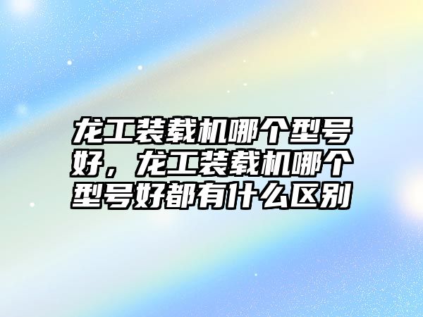 龍工裝載機(jī)哪個(gè)型號(hào)好，龍工裝載機(jī)哪個(gè)型號(hào)好都有什么區(qū)別