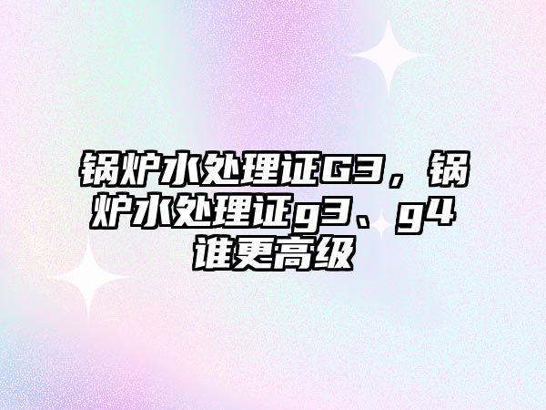 鍋爐水處理證G3，鍋爐水處理證g3、g4誰更高級