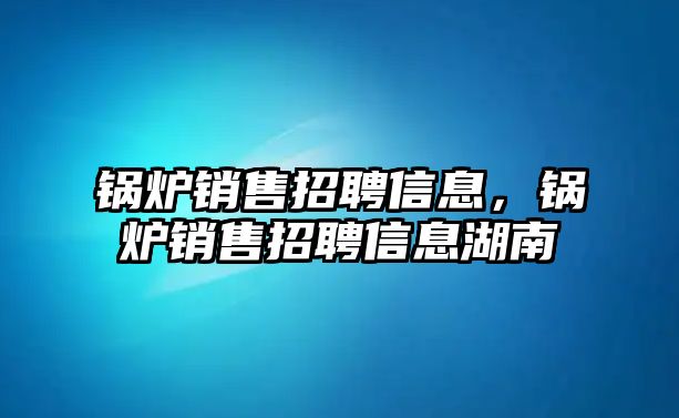 鍋爐銷售招聘信息，鍋爐銷售招聘信息湖南