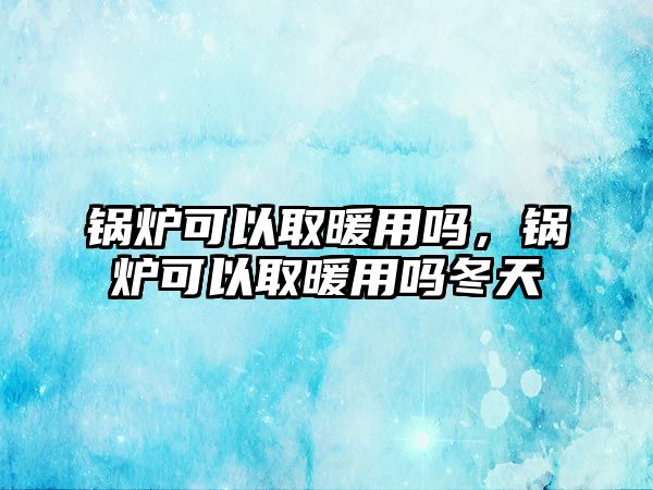 鍋爐可以取暖用嗎，鍋爐可以取暖用嗎冬天