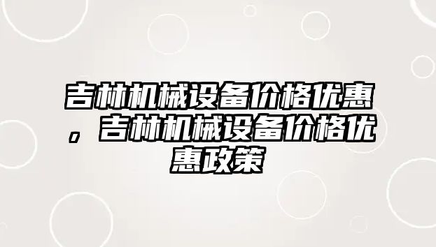 吉林機械設(shè)備價格優(yōu)惠，吉林機械設(shè)備價格優(yōu)惠政策