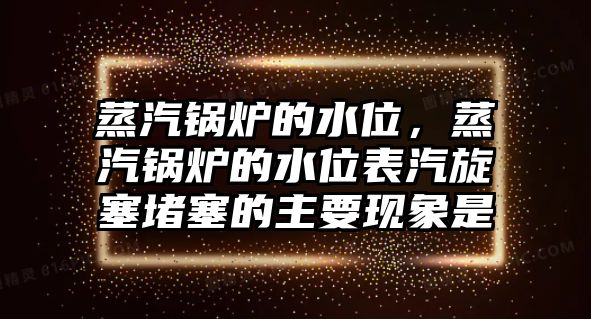 蒸汽鍋爐的水位，蒸汽鍋爐的水位表汽旋塞堵塞的主要現(xiàn)象是