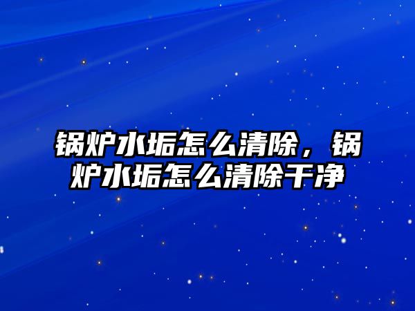 鍋爐水垢怎么清除，鍋爐水垢怎么清除干凈