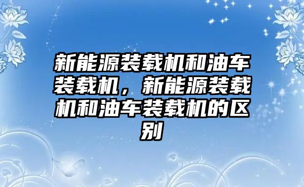 新能源裝載機(jī)和油車裝載機(jī)，新能源裝載機(jī)和油車裝載機(jī)的區(qū)別