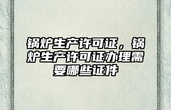 鍋爐生產許可證，鍋爐生產許可證辦理需要哪些證件