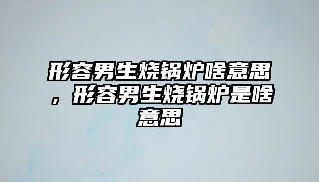 形容男生燒鍋爐啥意思，形容男生燒鍋爐是啥意思