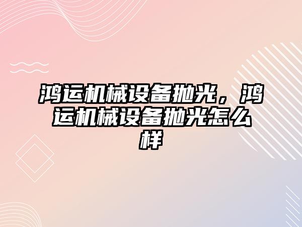 鴻運機械設(shè)備拋光，鴻運機械設(shè)備拋光怎么樣