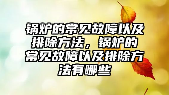 鍋爐的常見故障以及排除方法，鍋爐的常見故障以及排除方法有哪些