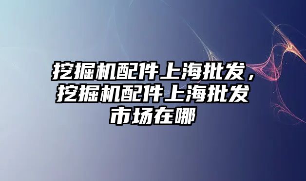 挖掘機配件上海批發(fā)，挖掘機配件上海批發(fā)市場在哪