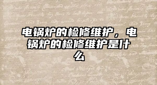 電鍋爐的檢修維護，電鍋爐的檢修維護是什么