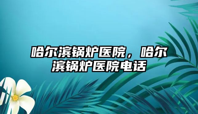 哈爾濱鍋爐醫(yī)院，哈爾濱鍋爐醫(yī)院電話