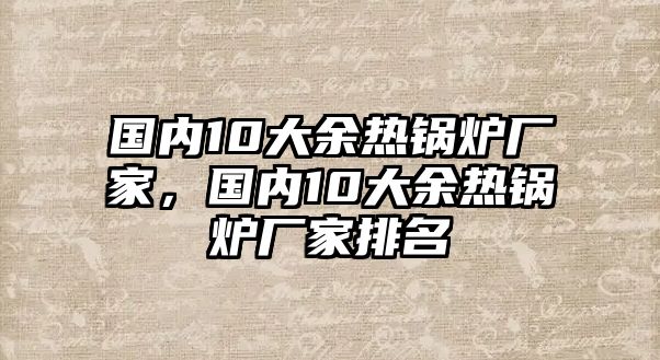 國(guó)內(nèi)10大余熱鍋爐廠家，國(guó)內(nèi)10大余熱鍋爐廠家排名