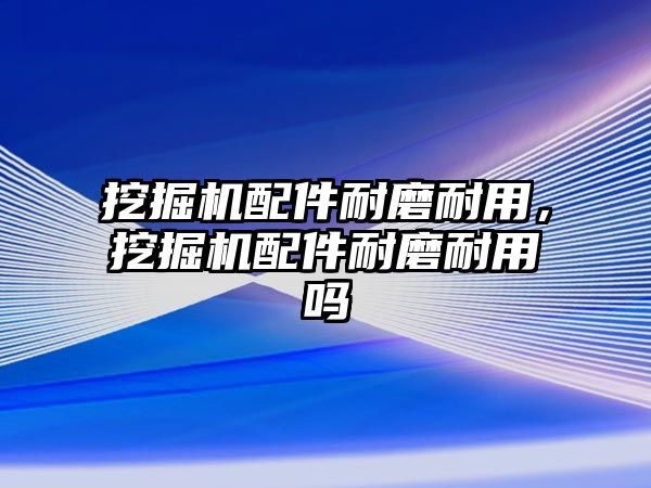 挖掘機配件耐磨耐用，挖掘機配件耐磨耐用嗎