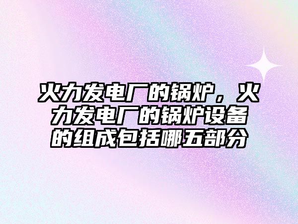 火力發(fā)電廠的鍋爐，火力發(fā)電廠的鍋爐設備的組成包括哪五部分