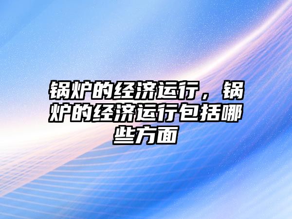 鍋爐的經(jīng)濟運行，鍋爐的經(jīng)濟運行包括哪些方面