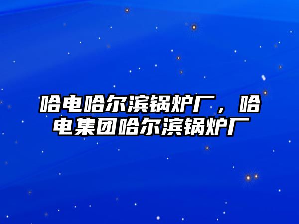 哈電哈爾濱鍋爐廠，哈電集團(tuán)哈爾濱鍋爐廠