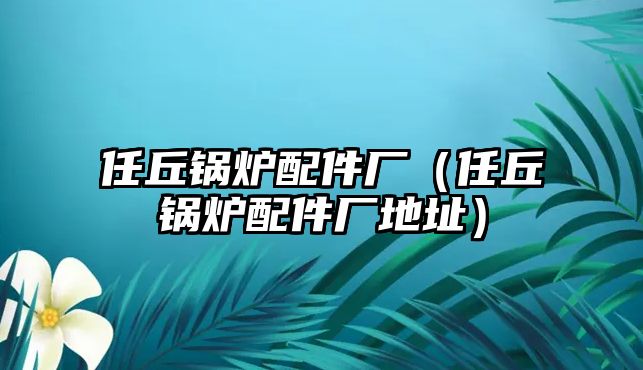 任丘鍋爐配件廠(chǎng)（任丘鍋爐配件廠(chǎng)地址）