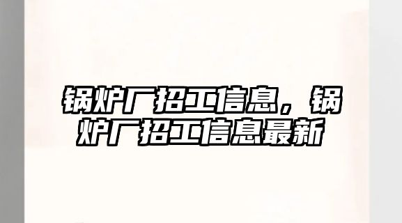 鍋爐廠招工信息，鍋爐廠招工信息最新