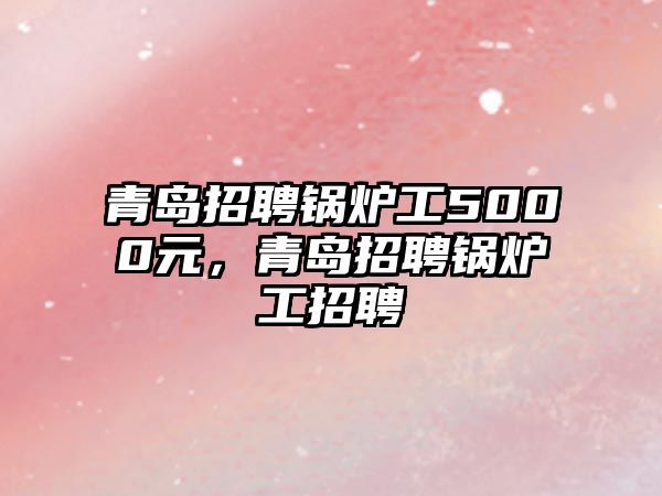 青島招聘鍋爐工5000元，青島招聘鍋爐工招聘