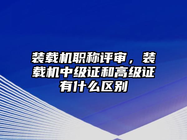 裝載機(jī)職稱評審，裝載機(jī)中級證和高級證有什么區(qū)別