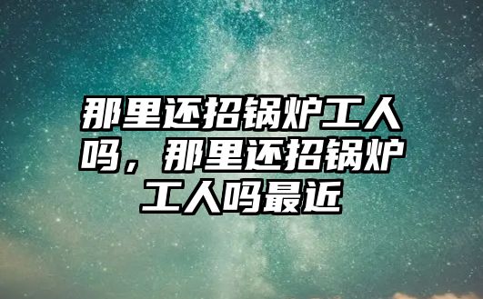 那里還招鍋爐工人嗎，那里還招鍋爐工人嗎最近