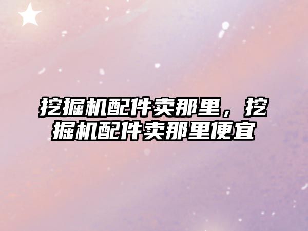 挖掘機配件賣那里，挖掘機配件賣那里便宜