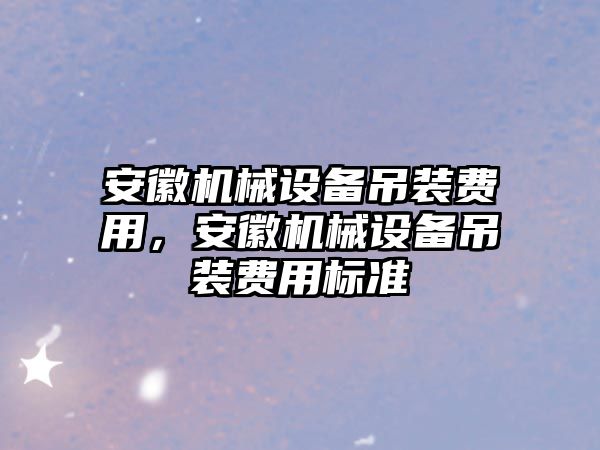 安徽機(jī)械設(shè)備吊裝費(fèi)用，安徽機(jī)械設(shè)備吊裝費(fèi)用標(biāo)準(zhǔn)