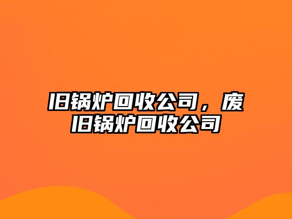 舊鍋爐回收公司，廢舊鍋爐回收公司