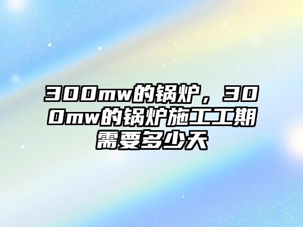 300mw的鍋爐，300mw的鍋爐施工工期需要多少天