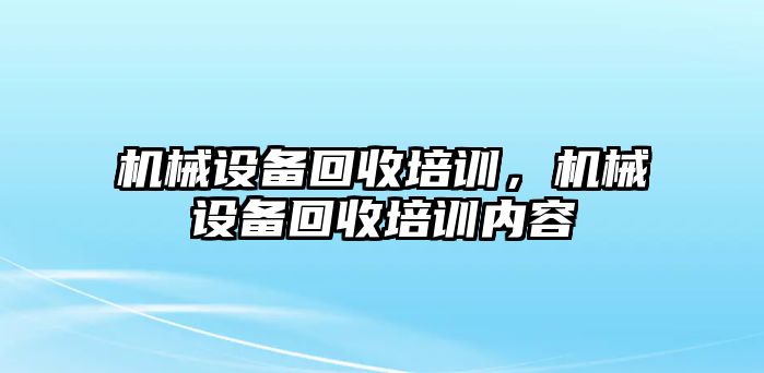 機(jī)械設(shè)備回收培訓(xùn)，機(jī)械設(shè)備回收培訓(xùn)內(nèi)容