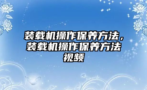 裝載機操作保養(yǎng)方法，裝載機操作保養(yǎng)方法視頻