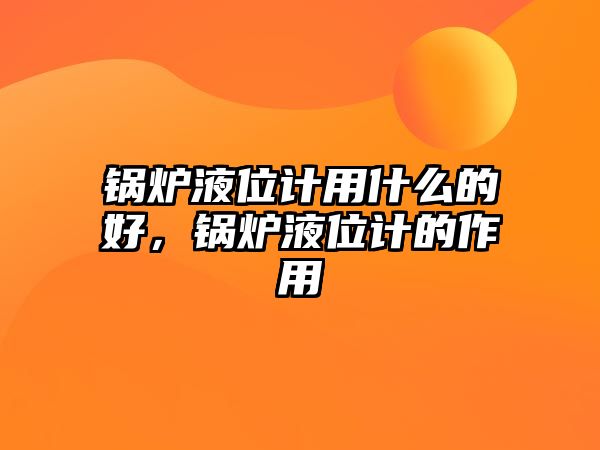 鍋爐液位計用什么的好，鍋爐液位計的作用