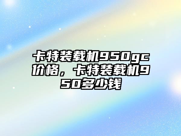 卡特裝載機(jī)950gc價(jià)格，卡特裝載機(jī)950多少錢