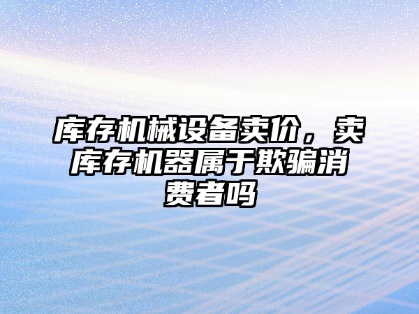 庫存機械設(shè)備賣價，賣庫存機器屬于欺騙消費者嗎