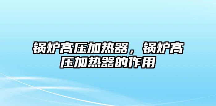 鍋爐高壓加熱器，鍋爐高壓加熱器的作用