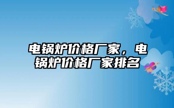 電鍋爐價(jià)格廠家，電鍋爐價(jià)格廠家排名