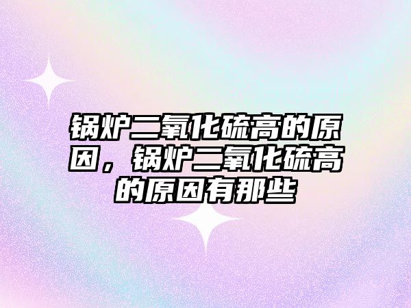 鍋爐二氧化硫高的原因，鍋爐二氧化硫高的原因有那些