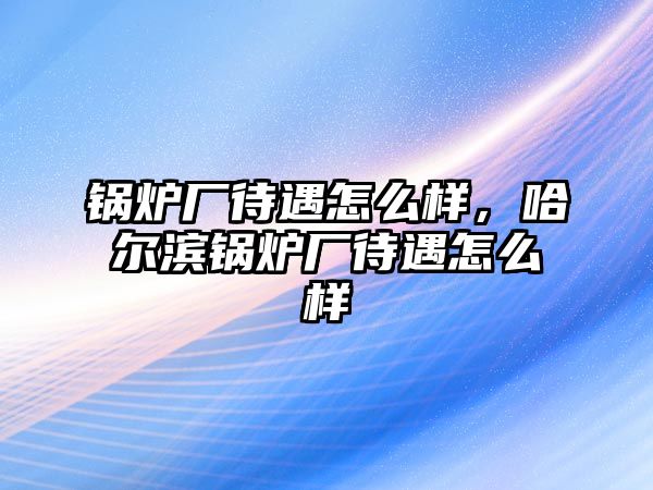 鍋爐廠待遇怎么樣，哈爾濱鍋爐廠待遇怎么樣