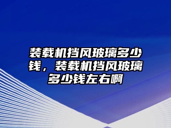 裝載機(jī)擋風(fēng)玻璃多少錢，裝載機(jī)擋風(fēng)玻璃多少錢左右啊