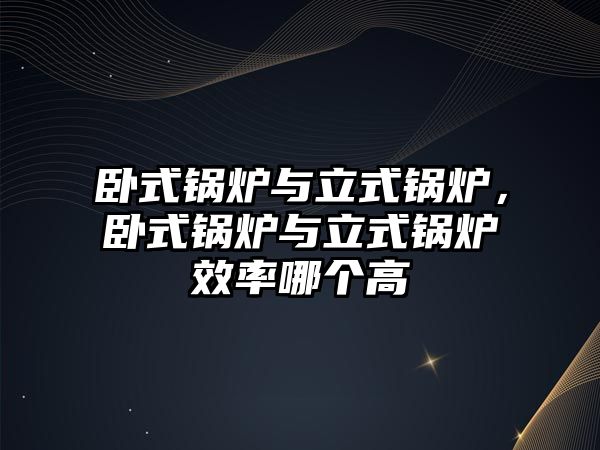 臥式鍋爐與立式鍋爐，臥式鍋爐與立式鍋爐效率哪個高