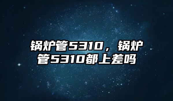 鍋爐管5310，鍋爐管5310都上差嗎