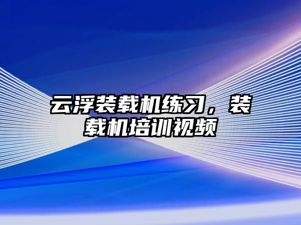 云浮裝載機練習，裝載機培訓視頻