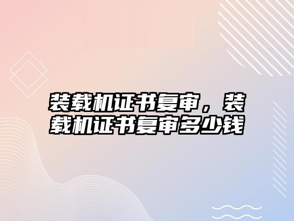 裝載機證書復審，裝載機證書復審多少錢