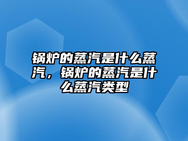 鍋爐的蒸汽是什么蒸汽，鍋爐的蒸汽是什么蒸汽類型