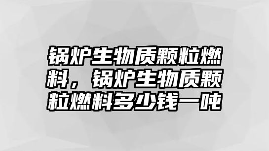 鍋爐生物質(zhì)顆粒燃料，鍋爐生物質(zhì)顆粒燃料多少錢一噸